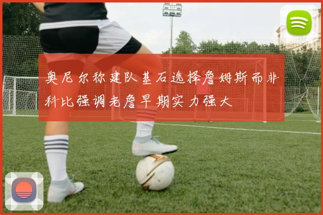 奥尼尔称建队基石选择詹姆斯而非科比强调老詹早期实力强大