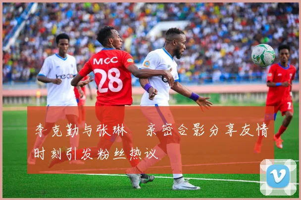 李克勤与张琳芃亲密合影分享友情时刻引发粉丝热议