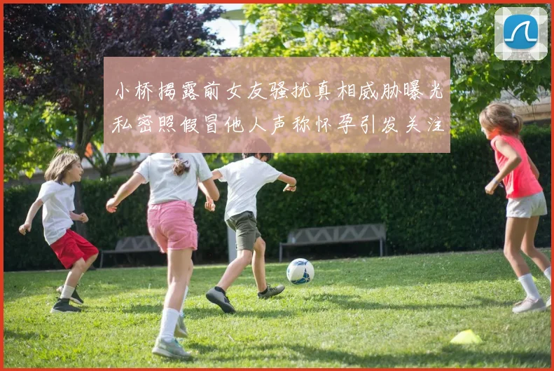 小桥揭露前女友骚扰真相威胁曝光私密照假冒他人声称怀孕引发关注