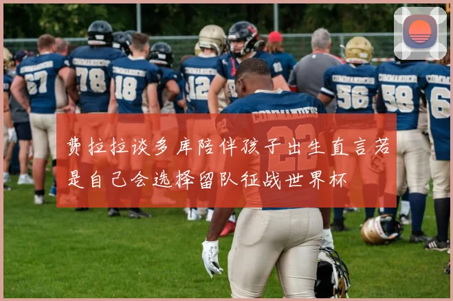费拉拉谈多库陪伴孩子出生直言若是自己会选择留队征战世界杯
