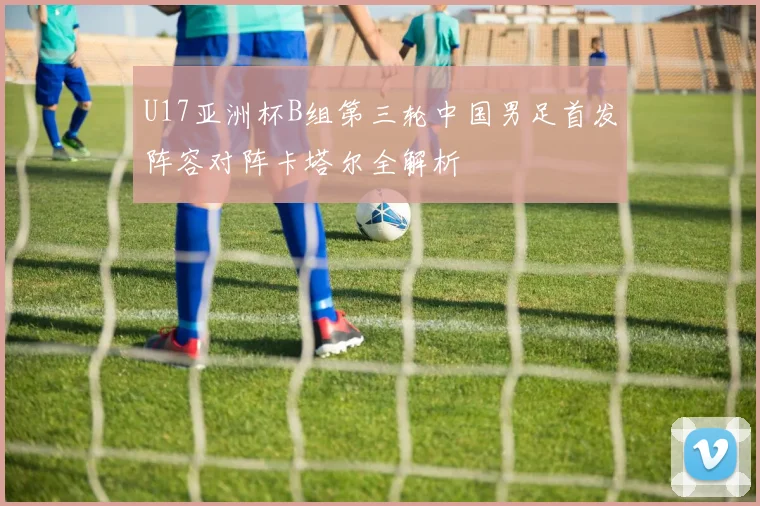 U17亚洲杯B组第三轮中国男足首发阵容对阵卡塔尔全解析
