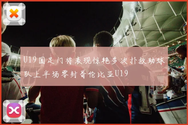 U19国足门将表现惊艳多次扑救助球队上半场零封哥伦比亚U19