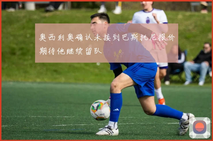 奥西利奥确认未接到巴斯托尼报价期待他继续留队