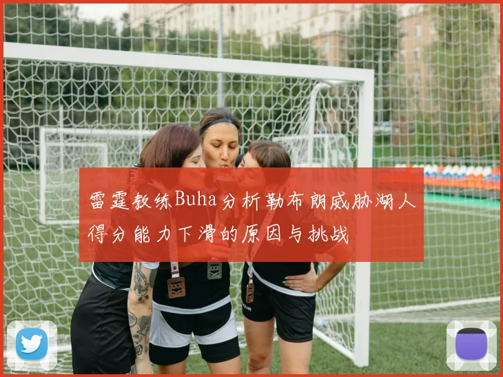 雷霆教练Buha分析勒布朗威胁湖人得分能力下滑的原因与挑战