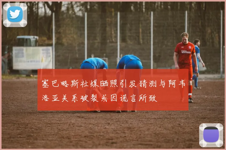 塞巴略斯社媒晒照引发猜测与阿韦洛亚关系破裂或因谎言所致