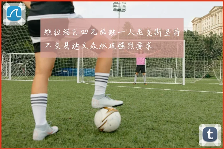 维拉诺瓦四兄弟缺一人尼克斯坚持不交易迪文森林狼强烈要求
