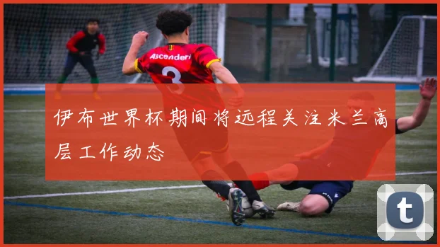 伊布世界杯期间将远程关注米兰高层工作动态