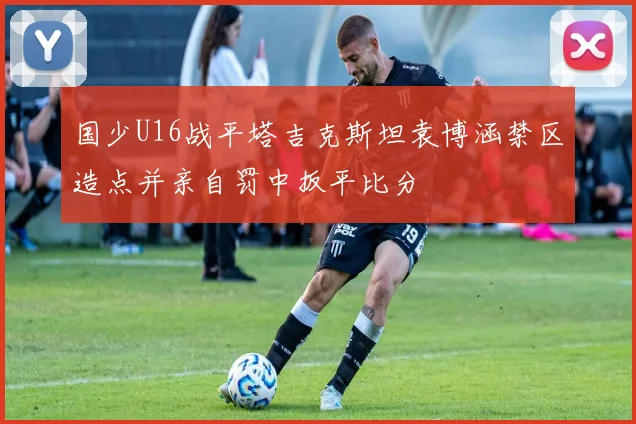 国少U16战平塔吉克斯坦袁博涵禁区造点并亲自罚中扳平比分