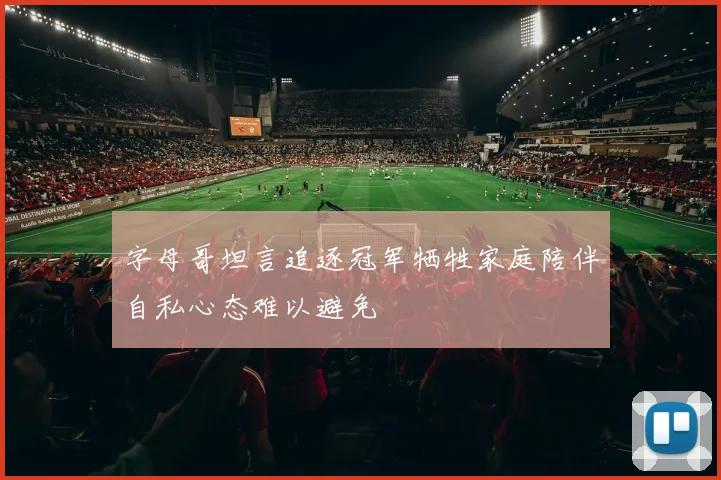 字母哥坦言追逐冠军牺牲家庭陪伴自私心态难以避免