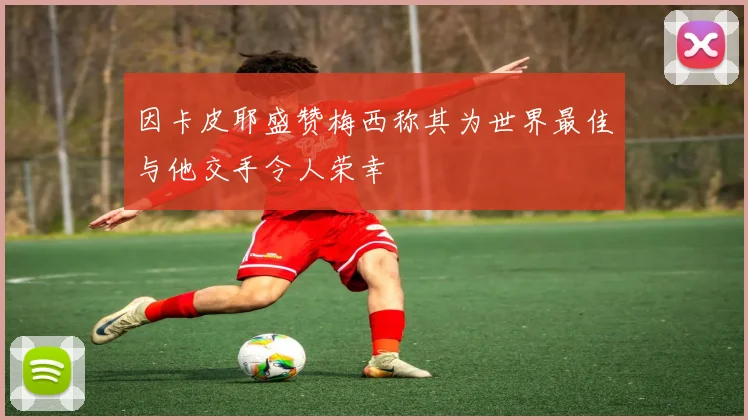 因卡皮耶盛赞梅西称其为世界最佳与他交手令人荣幸